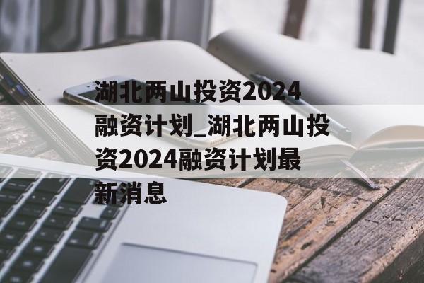 湖北两山投资2024融资计划_湖北两山投资2024融资计划最新消息