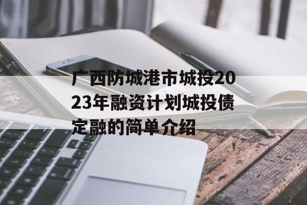 广西防城港市城投2023年融资计划城投债定融的简单介绍