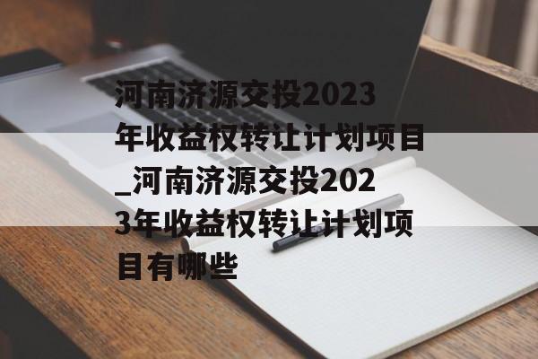 河南济源交投2023年收益权转让计划项目_河南济源交投2023年收益权转让计划项目有哪些