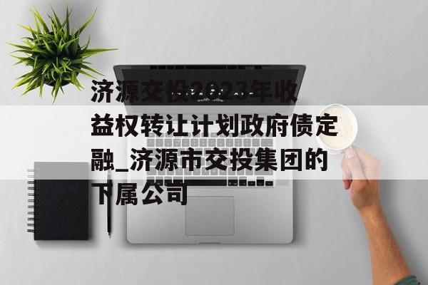 济源交投2023年收益权转让计划政府债定融_济源市交投集团的下属公司