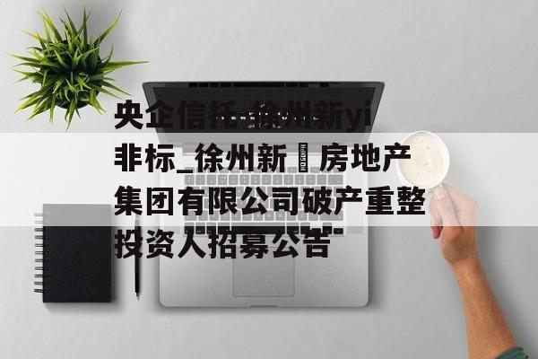 央企信托-徐州新yi非标_徐州新澞房地产集团有限公司破产重整投资人招募公告