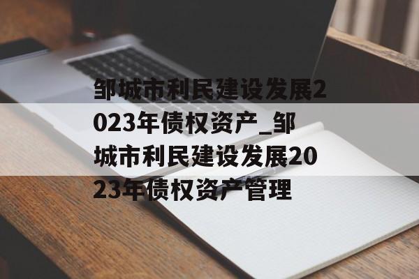 邹城市利民建设发展2023年债权资产_邹城市利民建设发展2023年债权资产管理