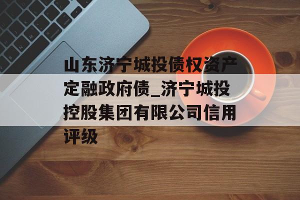 山东济宁城投债权资产定融政府债_济宁城投控股集团有限公司信用评级