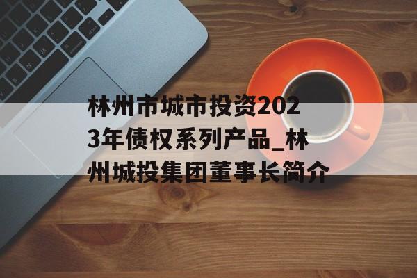 林州市城市投资2023年债权系列产品_林州城投集团董事长简介