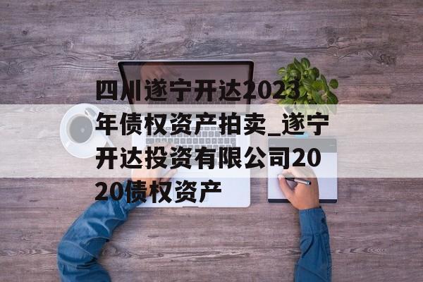 四川遂宁开达2023年债权资产拍卖_遂宁开达投资有限公司2020债权资产