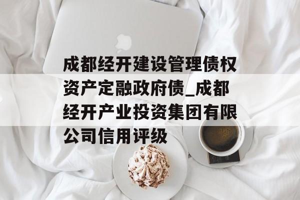 成都经开建设管理债权资产定融政府债_成都经开产业投资集团有限公司信用评级