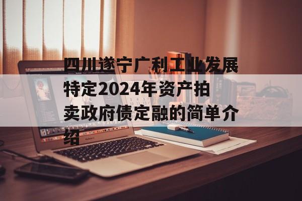 四川遂宁广利工业发展特定2024年资产拍卖政府债定融的简单介绍