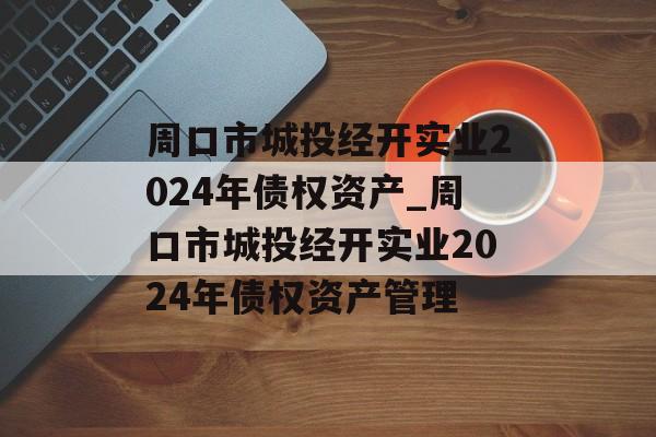 周口市城投经开实业2024年债权资产_周口市城投经开实业2024年债权资产管理