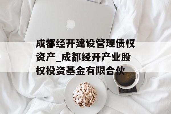 成都经开建设管理债权资产_成都经开产业股权投资基金有限合伙