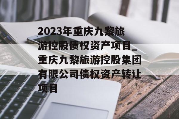 2023年重庆九黎旅游控股债权资产项目_重庆九黎旅游控股集团有限公司债权资产转让项目