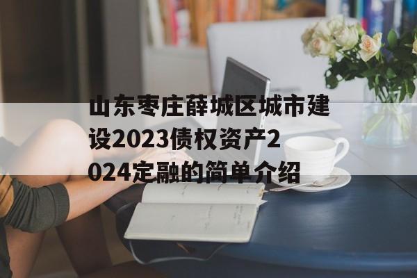 山东枣庄薛城区城市建设2023债权资产2024定融的简单介绍