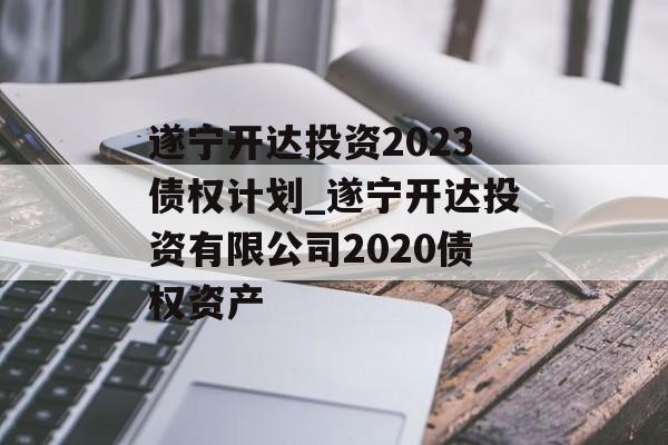 遂宁开达投资2023债权计划_遂宁开达投资有限公司2020债权资产