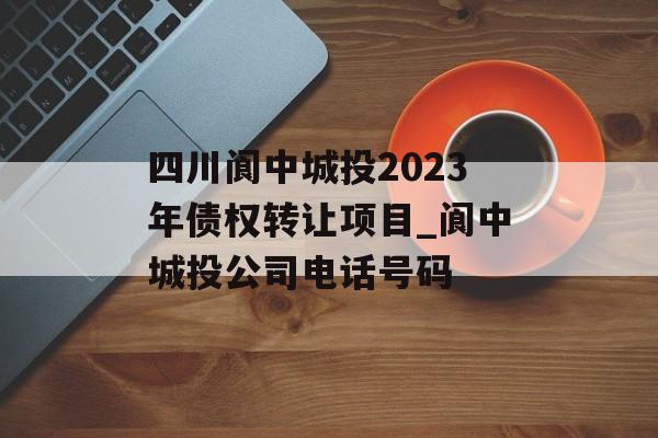 四川阆中城投2023年债权转让项目_阆中城投公司电话号码