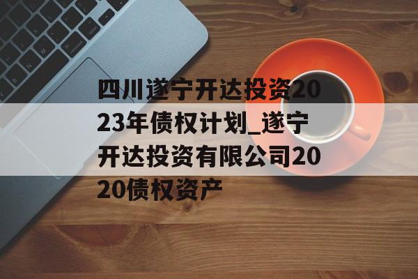 四川遂宁开达投资2023年债权计划_遂宁开达投资有限公司2020债权资产