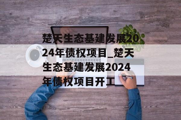 楚天生态基建发展2024年债权项目_楚天生态基建发展2024年债权项目开工