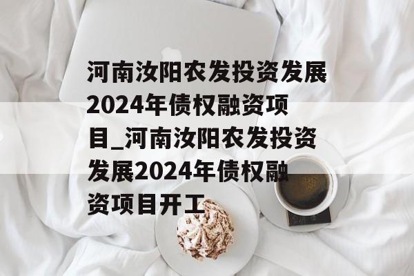 河南汝阳农发投资发展2024年债权融资项目_河南汝阳农发投资发展2024年债权融资项目开工