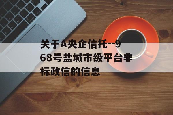 关于A央企信托--968号盐城市级平台非标政信的信息