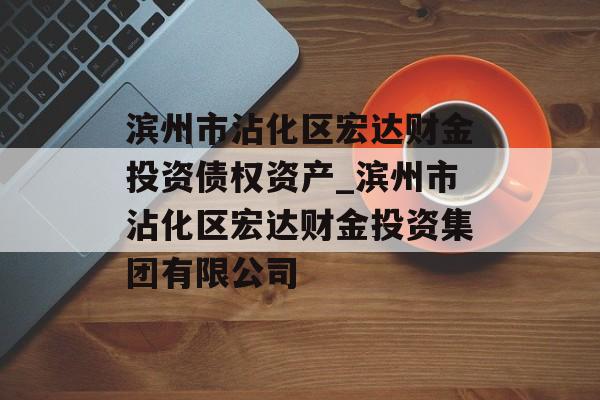 滨州市沾化区宏达财金投资债权资产_滨州市沾化区宏达财金投资集团有限公司