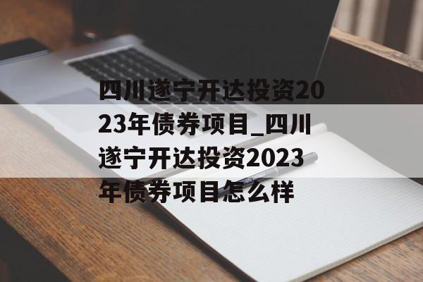 四川遂宁开达投资2023年债券项目_四川遂宁开达投资2023年债券项目怎么样