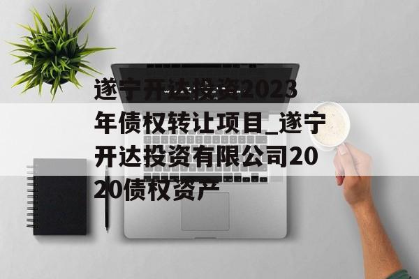 遂宁开达投资2023年债权转让项目_遂宁开达投资有限公司2020债权资产