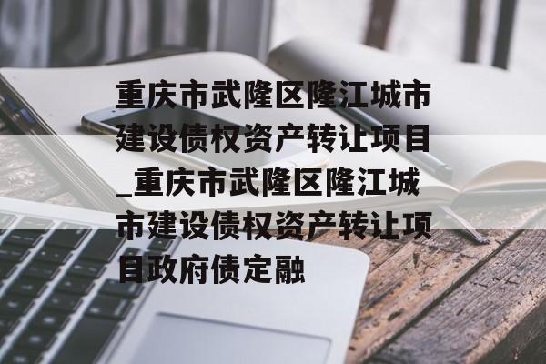 重庆市武隆区隆江城市建设债权资产转让项目_重庆市武隆区隆江城市建设债权资产转让项目政府债定融