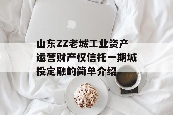 山东ZZ老城工业资产运营财产权信托一期城投定融的简单介绍