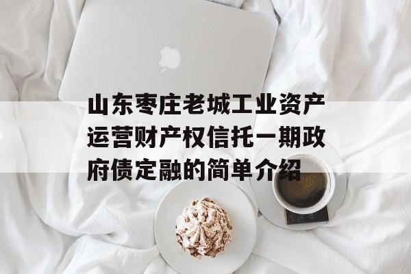 山东枣庄老城工业资产运营财产权信托一期政府债定融的简单介绍