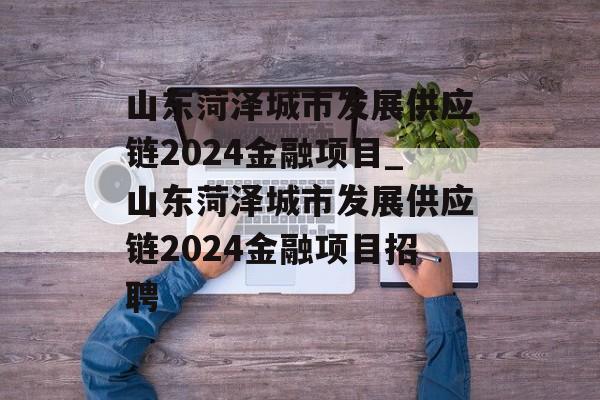 山东菏泽城市发展供应链2024金融项目_山东菏泽城市发展供应链2024金融项目招聘