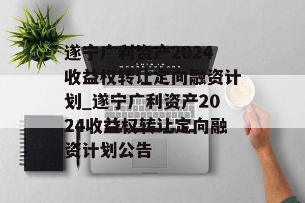 遂宁广利资产2024收益权转让定向融资计划_遂宁广利资产2024收益权转让定向融资计划公告