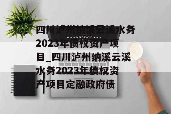 四川泸州纳溪云溪水务2023年债权资产项目_四川泸州纳溪云溪水务2023年债权资产项目定融政府债