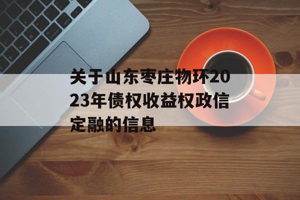 关于山东枣庄物环2023年债权收益权政信定融的信息