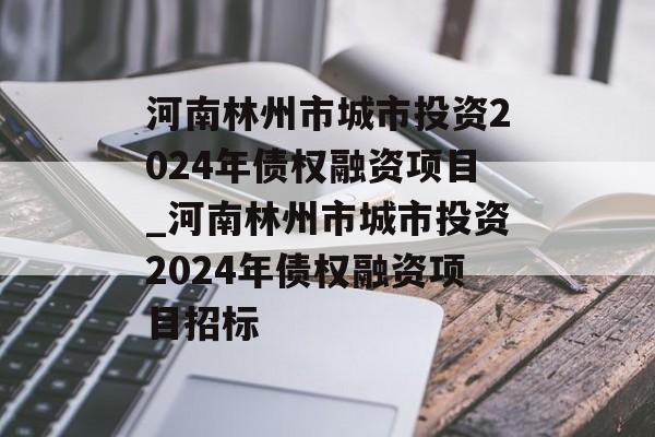 河南林州市城市投资2024年债权融资项目_河南林州市城市投资2024年债权融资项目招标