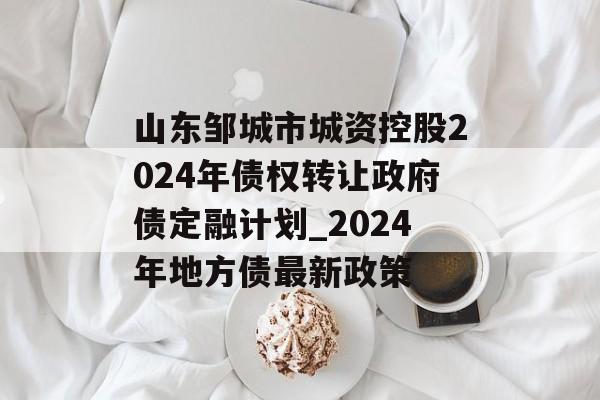 山东邹城市城资控股2024年债权转让政府债定融计划_2024年地方债最新政策