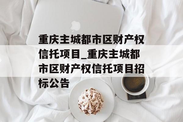 重庆主城都市区财产权信托项目_重庆主城都市区财产权信托项目招标公告