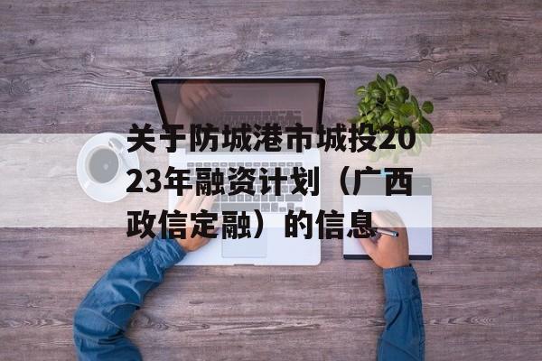 关于防城港市城投2023年融资计划（广西政信定融）的信息