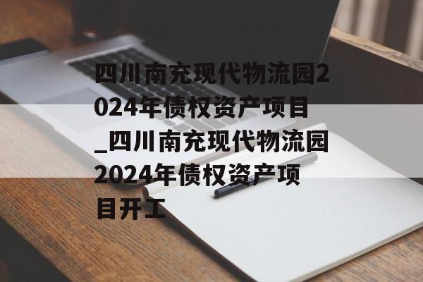 四川南充现代物流园2024年债权资产项目_四川南充现代物流园2024年债权资产项目开工