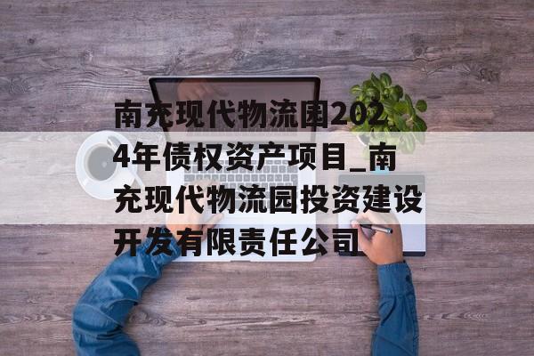 南充现代物流园2024年债权资产项目_南充现代物流园投资建设开发有限责任公司