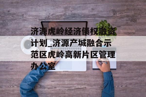 济源虎岭经济债权融资计划_济源产城融合示范区虎岭高新片区管理办公室