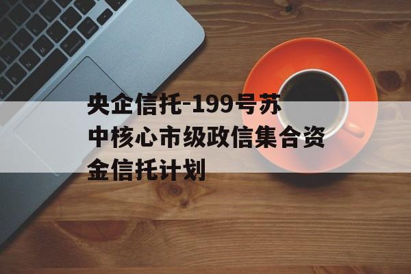 央企信托-199号苏中核心市级政信集合资金信托计划