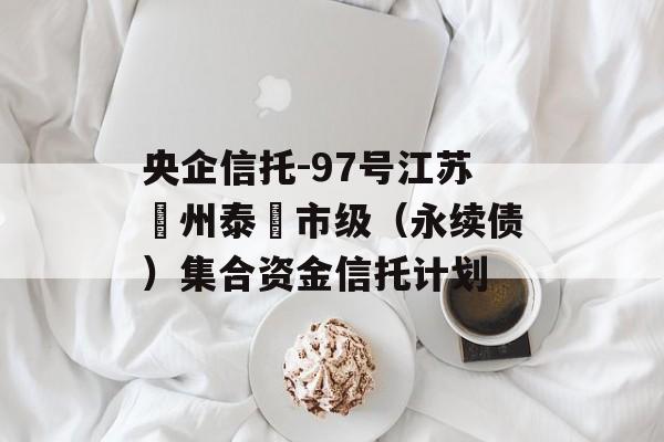 央企信托-97号江苏‮州泰‬市级（永续债）集合资金信托计划