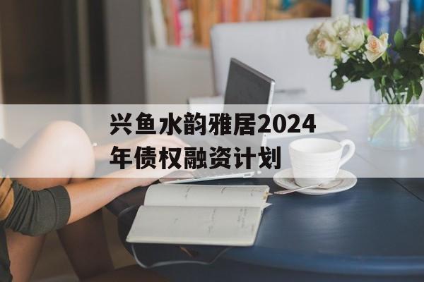 兴鱼水韵雅居2024年债权融资计划